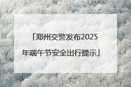 郑州交警发布2025年端午节安全出行提示