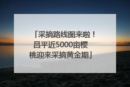 采摘路线图来啦！昌平近5000亩樱桃迎来采摘黄金期