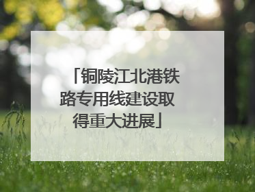 铜陵江北港铁路专用线建设取得重大进展