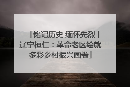 铭记历史 缅怀先烈丨辽宁桓仁：革命老区绘就多彩乡村振兴画卷