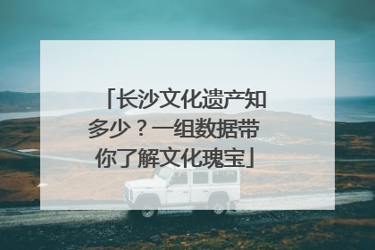 长沙文化遗产知多少？一组数据带你了解文化瑰宝