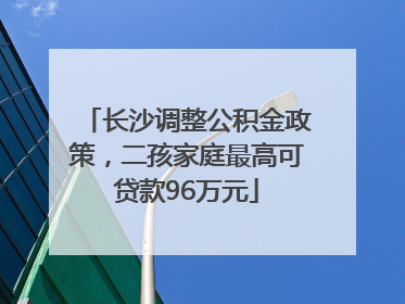 长沙调整公积金政策，二孩家庭最高可贷款96万元
