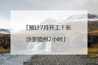 预计7月开工！长沙至赣州2小时