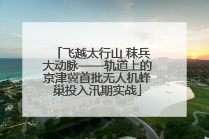 飞越太行山 秣兵大动脉——轨道上的京津冀首批无人机蜂巢投入汛期实战