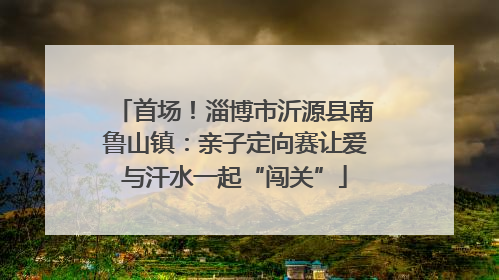 首场！淄博市沂源县南鲁山镇：亲子定向赛让爱与汗水一起“闯关”