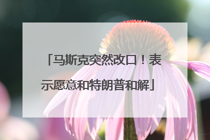 马斯克突然改口！表示愿意和特朗普和解