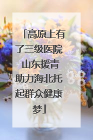 高原上有了三级医院 山东援青助力海北托起群众健康梦