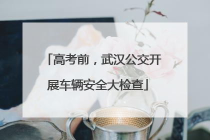 高考前，武汉公交开展车辆安全大检查
