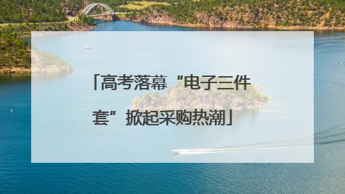 高考落幕“电子三件套”掀起采购热潮