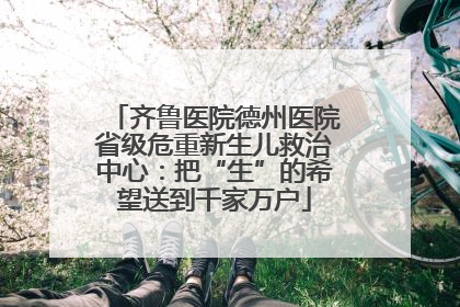 齐鲁医院德州医院省级危重新生儿救治中心：把“生”的希望送到千家万户