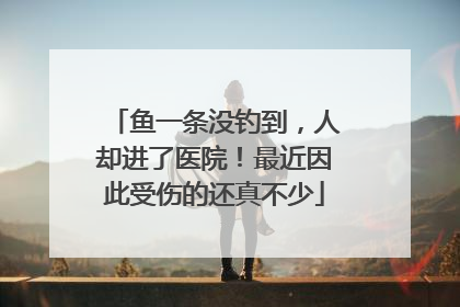 鱼一条没钓到，人却进了医院！最近因此受伤的还真不少