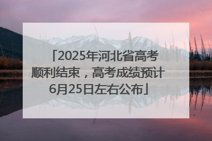 2025年河北省高考顺利结束，高考成绩预计6月25日左右公布