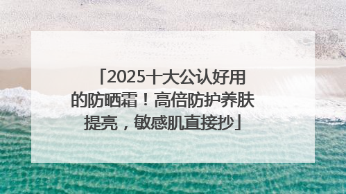2025十大公认好用的防晒霜！高倍防护养肤提亮，敏感肌直接抄