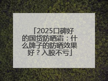 2025口碑好的国货防晒霜：什么牌子的防晒效果好？入股不亏