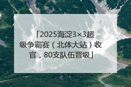 2025海淀3×3超级争霸赛（北体大站）收官，80支队伍晋级