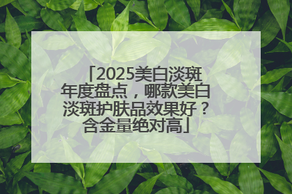 2025美白淡斑年度盘点，哪款美白淡斑护肤品效果好？含金量绝对高