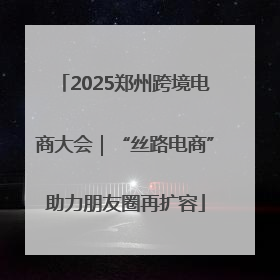 2025郑州跨境电商大会｜“丝路电商”助力朋友圈再扩容