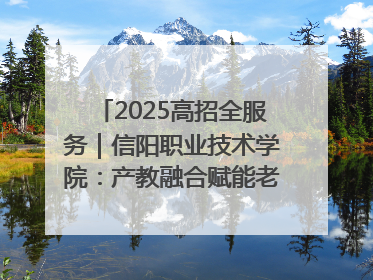 2025高招全服务｜信阳职业技术学院：产教融合赋能老区高质量发展