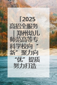 2025高招全服务｜郑州幼儿师范高等专科学校向“新”聚力向“优”提质 努力打造特色鲜明的高水平师范院校