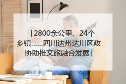 2800余公里、24个乡镇……四川达州达川区政协助推文旅融合发展