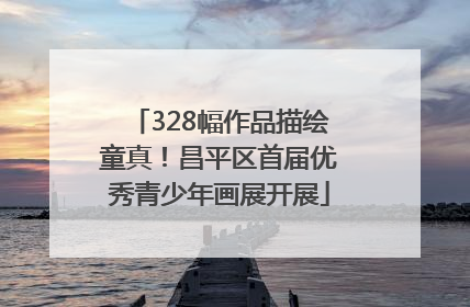 328幅作品描绘童真！昌平区首届优秀青少年画展开展