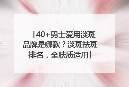 40+男士爱用淡斑品牌是哪款？淡斑祛斑排名，全肤质适用