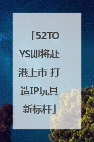 52TOYS即将赴港上市 打造IP玩具新标杆