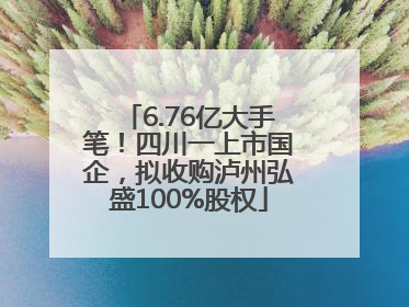 6.76亿大手笔！四川一上市国企，拟收购泸州弘盛100%股权