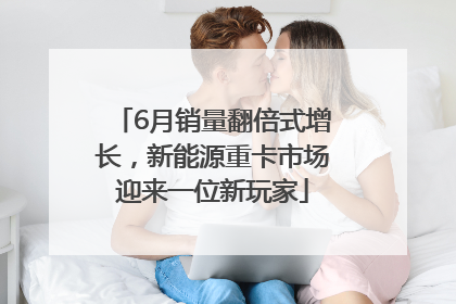 6月销量翻倍式增长，新能源重卡市场迎来一位新玩家